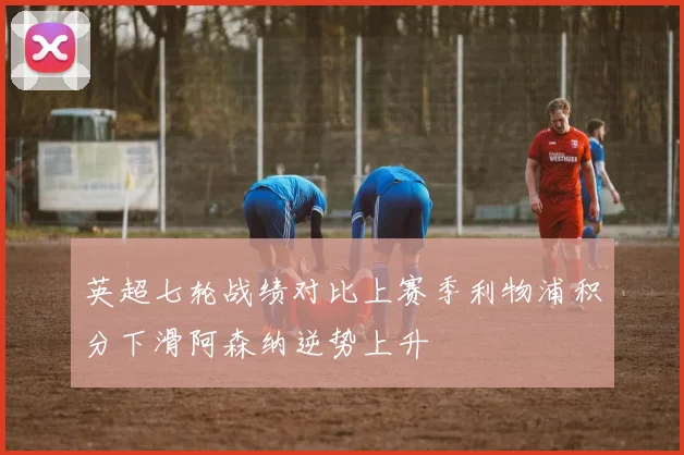 英超七轮战绩对比上赛季利物浦积分下滑阿森纳逆势上升