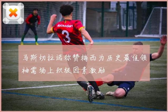马斯切拉诺称赞梅西为历史最佳领袖需场上积极因素激励