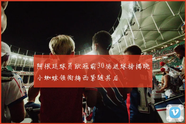 阿根廷球员欧冠前30场进球榜揭晓小蜘蛛领衔梅西紧随其后