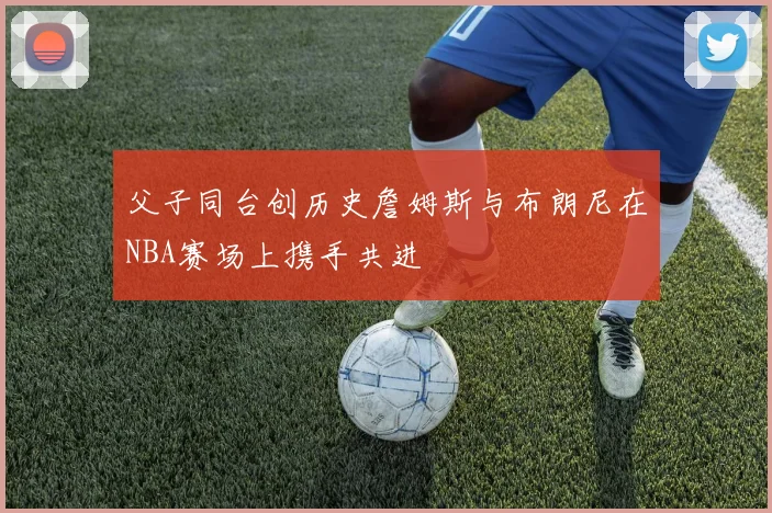 父子同台创历史詹姆斯与布朗尼在NBA赛场上携手共进