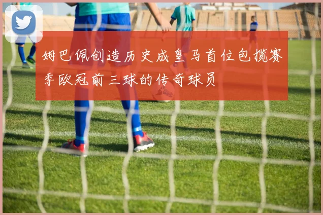 姆巴佩创造历史成皇马首位包揽赛季欧冠前三球的传奇球员
