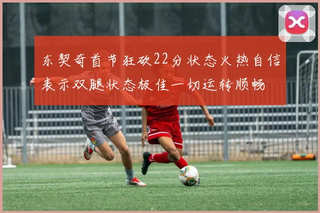东契奇首节狂砍22分状态火热自信表示双腿状态极佳一切运转顺畅
