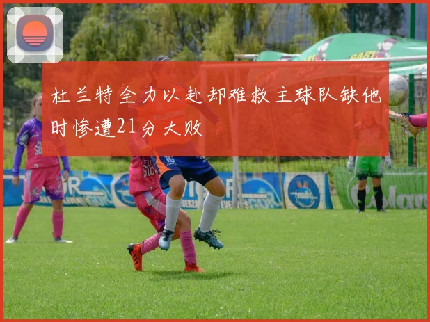 杜兰特全力以赴却难救主球队缺他时惨遭21分大败