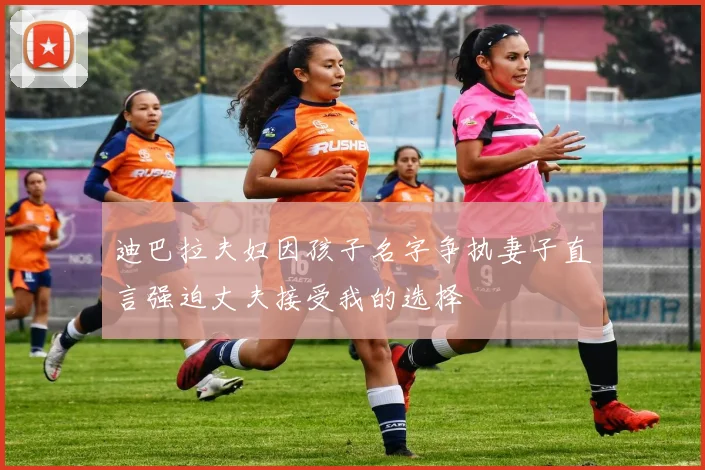 迪巴拉夫妇因孩子名字争执妻子直言强迫丈夫接受我的选择