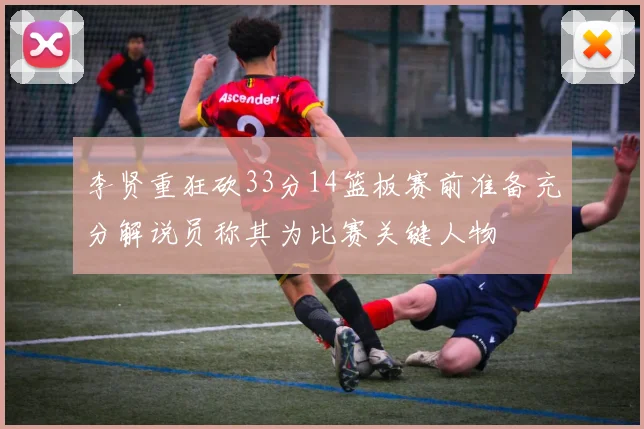 李贤重狂砍33分14篮板赛前准备充分解说员称其为比赛关键人物