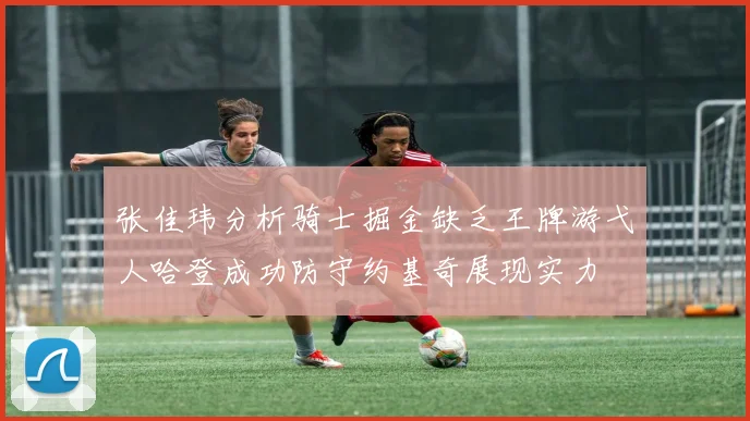 张佳玮分析骑士掘金缺乏王牌游弋人哈登成功防守约基奇展现实力