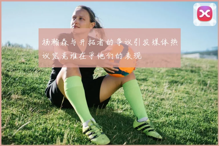 杨瀚森与开拓者的争议引发媒体热议究竟谁在乎他们的表现
