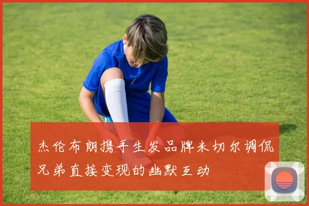 杰伦布朗携手生发品牌米切尔调侃兄弟直接变现的幽默互动