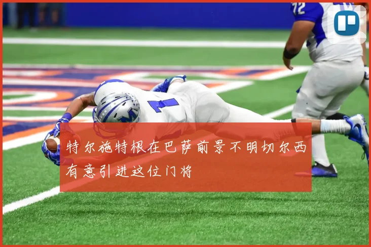 特尔施特根在巴萨前景不明切尔西有意引进这位门将
