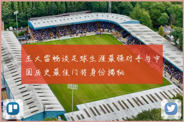 王大雷畅谈足球生涯最强对手与中国历史最佳门将身份揭秘