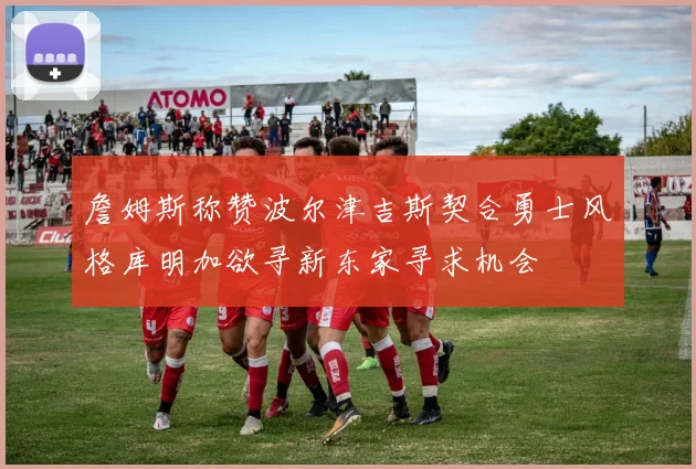 詹姆斯称赞波尔津吉斯契合勇士风格库明加欲寻新东家寻求机会