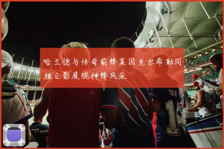 哈兰德与传奇前锋莱因克尔希勒同框合影展现神锋风采