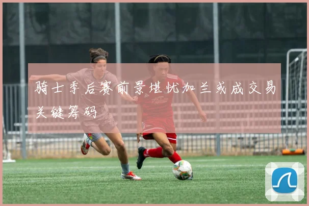 骑士季后赛前景堪忧加兰或成交易关键筹码