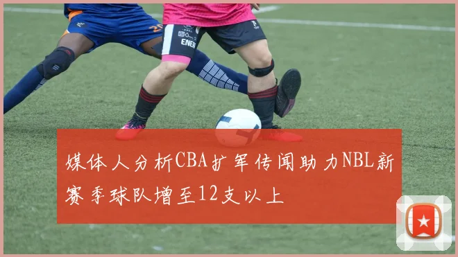 媒体人分析CBA扩军传闻助力NBL新赛季球队增至12支以上