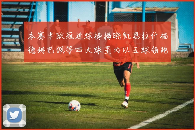 本赛季欧冠进球榜揭晓凯恩拉什福德姆巴佩等四大球星均以五球领跑