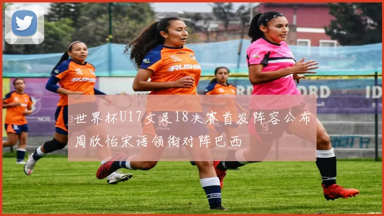 世界杯U17女足18决赛首发阵容公布周欣怡宋语领衔对阵巴西
