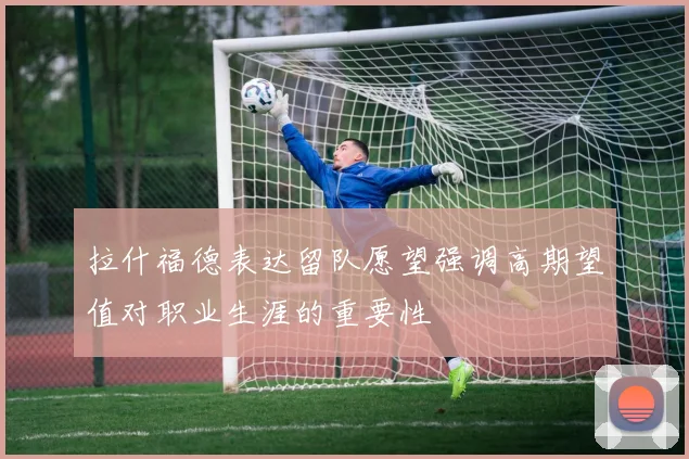 拉什福德表达留队愿望强调高期望值对职业生涯的重要性