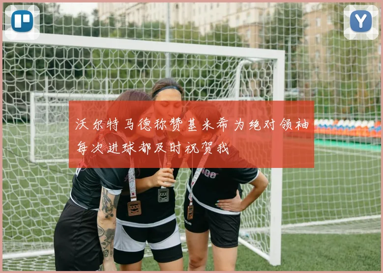 沃尔特马德称赞基米希为绝对领袖每次进球都及时祝贺我