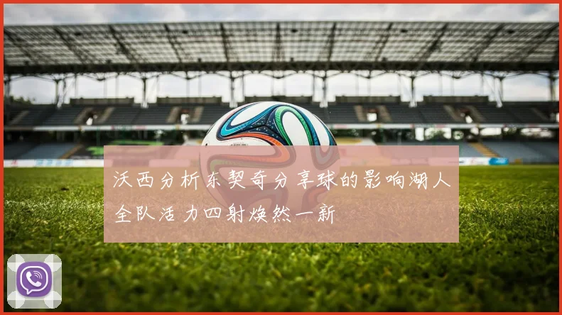 沃西分析东契奇分享球的影响湖人全队活力四射焕然一新