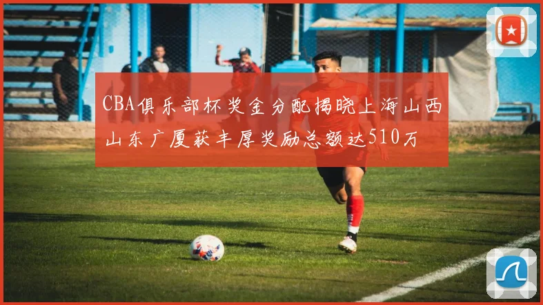 CBA俱乐部杯奖金分配揭晓上海山西山东广厦获丰厚奖励总额达510万