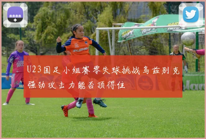 U23国足小组赛零失球挑战乌兹别克强劲攻击力能否顶得住