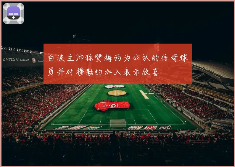白浪主帅称赞梅西为公认的传奇球员并对穆勒的加入表示欣喜
