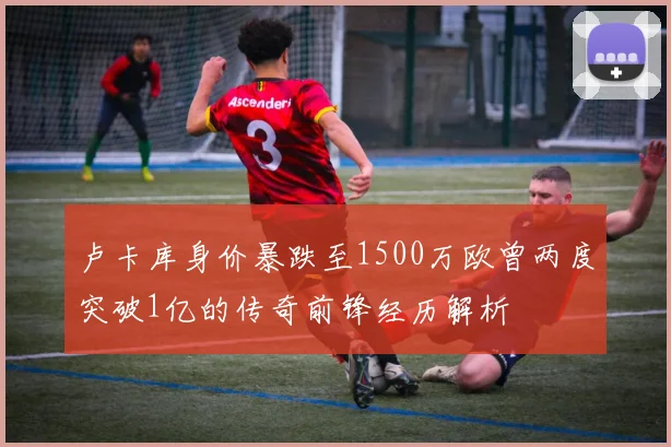 卢卡库身价暴跌至1500万欧曾两度突破1亿的传奇前锋经历解析