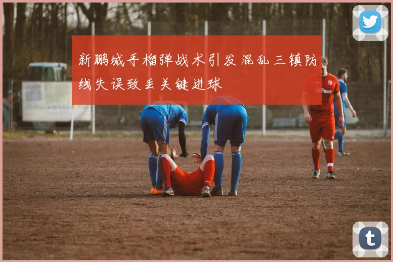 新鹏城手榴弹战术引发混乱三镇防线失误致丢关键进球